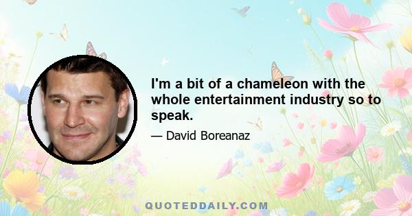 I'm a bit of a chameleon with the whole entertainment industry so to speak.