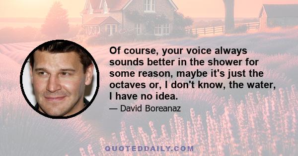 Of course, your voice always sounds better in the shower for some reason, maybe it's just the octaves or, I don't know, the water, I have no idea.