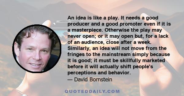 An idea is like a play. It needs a good producer and a good promoter even if it is a masterpiece. Otherwise the play may never open; or it may open but, for a lack of an audience, close after a week. Similarly, an idea