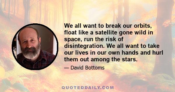 We all want to break our orbits, float like a satellite gone wild in space, run the risk of disintegration. We all want to take our lives in our own hands and hurl them out among the stars.