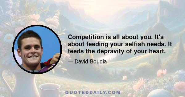 Competition is all about you. It's about feeding your selfish needs. It feeds the depravity of your heart.