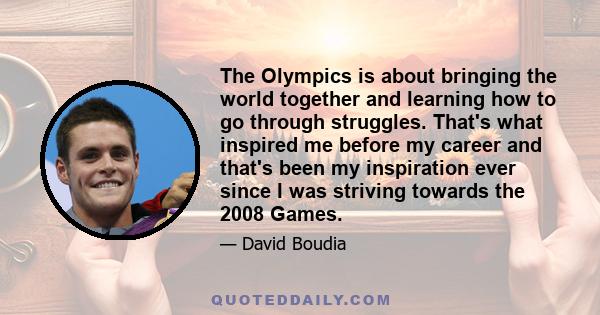 The Olympics is about bringing the world together and learning how to go through struggles. That's what inspired me before my career and that's been my inspiration ever since I was striving towards the 2008 Games.