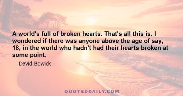 A world's full of broken hearts. That's all this is. I wondered if there was anyone above the age of say, 18, in the world who hadn't had their hearts broken at some point.