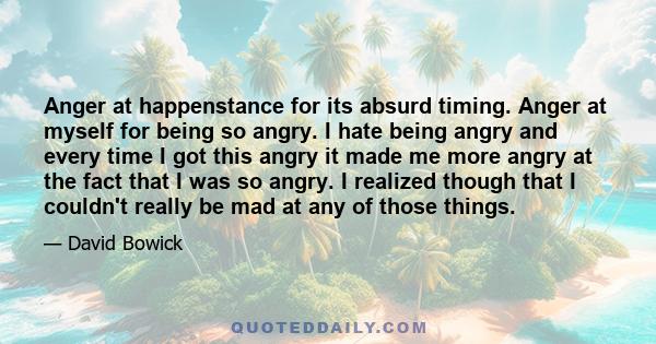 Anger at happenstance for its absurd timing. Anger at myself for being so angry. I hate being angry and every time I got this angry it made me more angry at the fact that I was so angry. I realized though that I