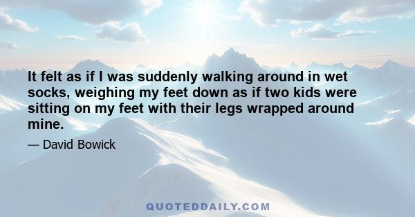 It felt as if I was suddenly walking around in wet socks, weighing my feet down as if two kids were sitting on my feet with their legs wrapped around mine.