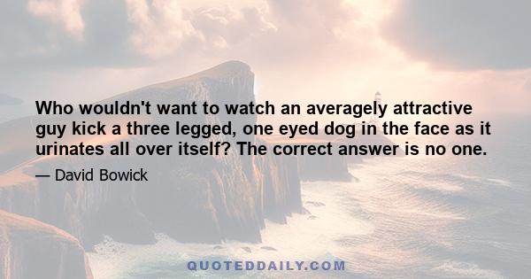 Who wouldn't want to watch an averagely attractive guy kick a three legged, one eyed dog in the face as it urinates all over itself? The correct answer is no one.