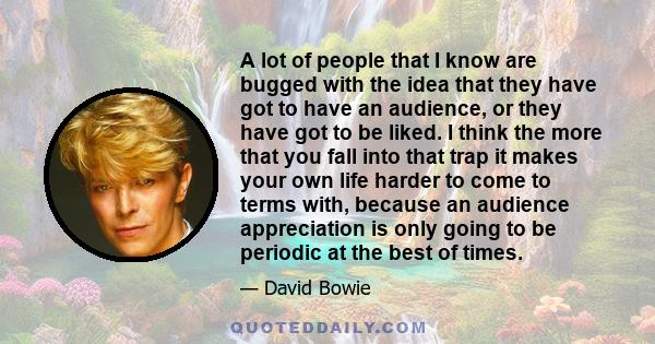 A lot of people that I know are bugged with the idea that they have got to have an audience, or they have got to be liked. I think the more that you fall into that trap it makes your own life harder to come to terms