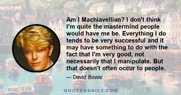 Am I Machiavellian? I don't think I'm quite the mastermind people would have me be. Everything I do tends to be very successful and it may have something to do with the fact that I'm very good, not necessarily that I