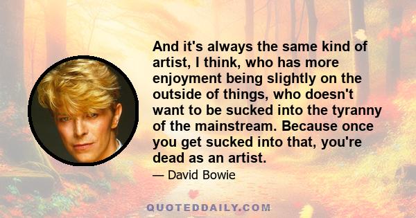 And it's always the same kind of artist, I think, who has more enjoyment being slightly on the outside of things, who doesn't want to be sucked into the tyranny of the mainstream. Because once you get sucked into that,