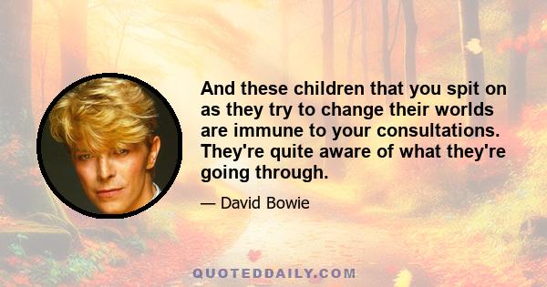 And these children that you spit on as they try to change their worlds are immune to your consultations. They're quite aware of what they're going through.