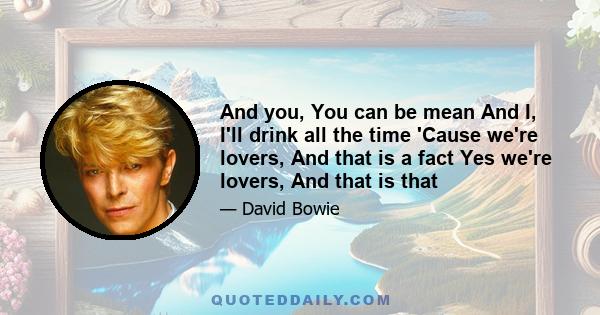 And you, You can be mean And I, I'll drink all the time 'Cause we're lovers, And that is a fact Yes we're lovers, And that is that