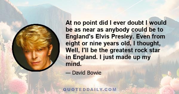 At no point did I ever doubt I would be as near as anybody could be to England's Elvis Presley. Even from eight or nine years old, I thought, Well, I'll be the greatest rock star in England. I just made up my mind.