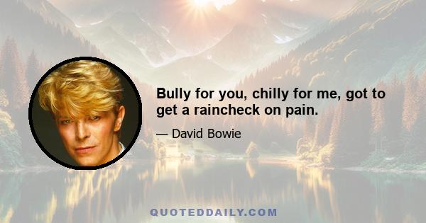 Bully for you, chilly for me, got to get a raincheck on pain.