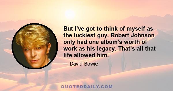 But I've got to think of myself as the luckiest guy. Robert Johnson only had one album's worth of work as his legacy. That's all that life allowed him.