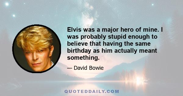 Elvis was a major hero of mine. I was probably stupid enough to believe that having the same birthday as him actually meant something.