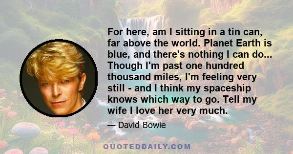 For here, am I sitting in a tin can, far above the world. Planet Earth is blue, and there's nothing I can do... Though I'm past one hundred thousand miles, I'm feeling very still - and I think my spaceship knows which