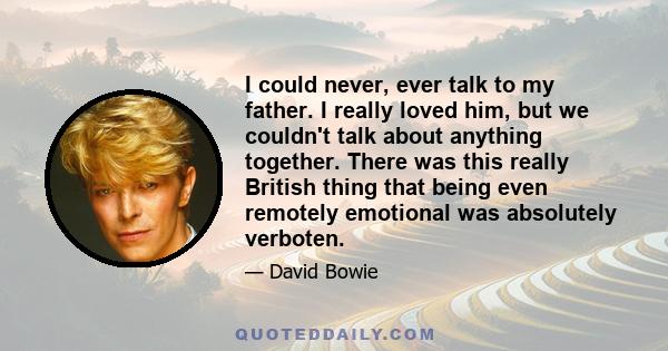 I could never, ever talk to my father. I really loved him, but we couldn't talk about anything together. There was this really British thing that being even remotely emotional was absolutely verboten.