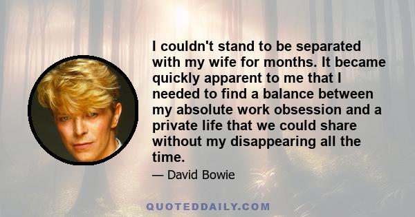 I couldn't stand to be separated with my wife for months. It became quickly apparent to me that I needed to find a balance between my absolute work obsession and a private life that we could share without my