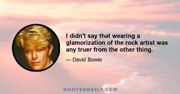 I didn't say that wearing a glamorization of the rock artist was any truer from the other thing.