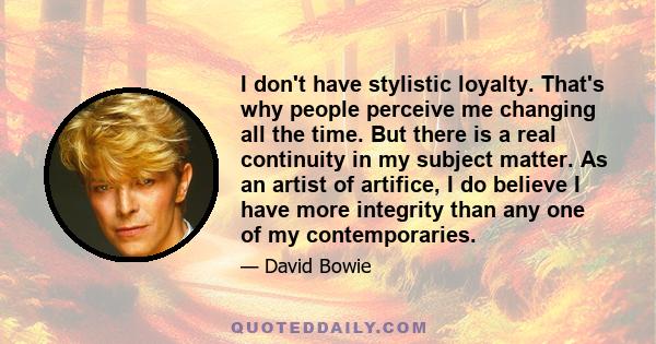 I don't have stylistic loyalty. That's why people perceive me changing all the time. But there is a real continuity in my subject matter. As an artist of artifice, I do believe I have more integrity than any one of my