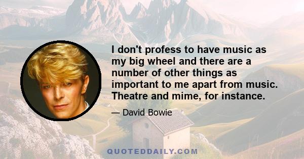 I don't profess to have music as my big wheel and there are a number of other things as important to me apart from music. Theatre and mime, for instance.