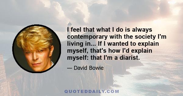 I feel that what I do is always contemporary with the society I'm living in... If I wanted to explain myself, that's how I'd explain myself: that I'm a diarist.