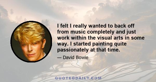 I felt I really wanted to back off from music completely and just work within the visual arts in some way. I started painting quite passionately at that time.