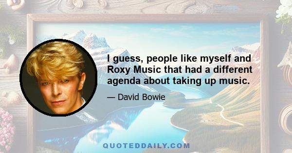 I guess, people like myself and Roxy Music that had a different agenda about taking up music.