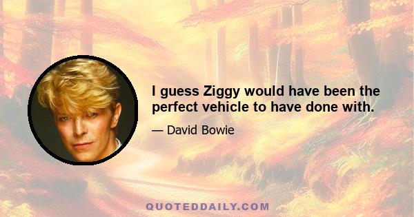 I guess Ziggy would have been the perfect vehicle to have done with.