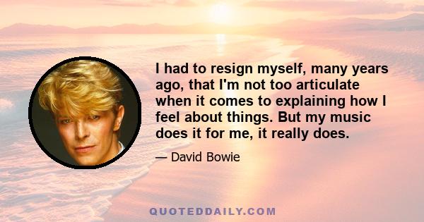 I had to resign myself, many years ago, that I'm not too articulate when it comes to explaining how I feel about things. But my music does it for me, it really does.