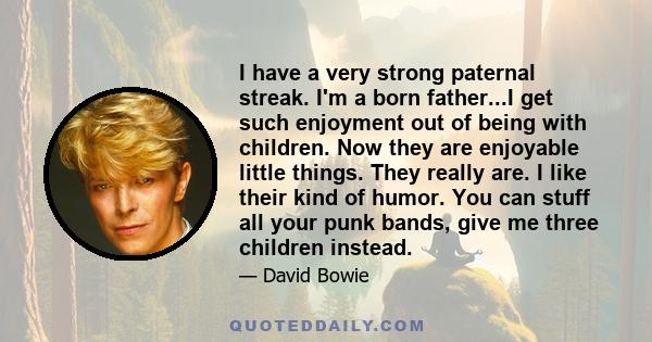 I have a very strong paternal streak. I'm a born father...I get such enjoyment out of being with children. Now they are enjoyable little things. They really are. I like their kind of humor. You can stuff all your punk