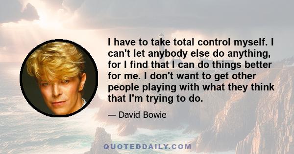 I have to take total control myself. I can't let anybody else do anything, for I find that I can do things better for me. I don't want to get other people playing with what they think that I'm trying to do.