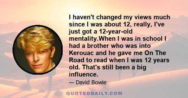 I haven't changed my views much since I was about 12, really, I've just got a 12-year-old mentality.When I was in school I had a brother who was into Kerouac and he gave me On The Road to read when I was 12 years old.