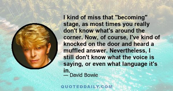 I kind of miss that becoming stage, as most times you really don't know what's around the corner. Now, of course, I've kind of knocked on the door and heard a muffled answer. Nevertheless, I still don't know what the