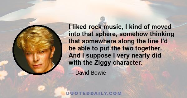 I liked rock music, I kind of moved into that sphere, somehow thinking that somewhere along the line I'd be able to put the two together. And I suppose I very nearly did with the Ziggy character.