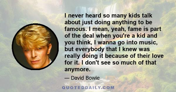 I never heard so many kids talk about just doing anything to be famous. I mean, yeah, fame is part of the deal when you're a kid and you think, I wanna go into music, but everybody that I knew was really doing it