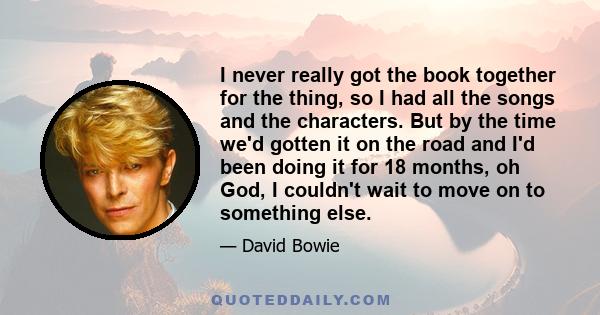 I never really got the book together for the thing, so I had all the songs and the characters. But by the time we'd gotten it on the road and I'd been doing it for 18 months, oh God, I couldn't wait to move on to