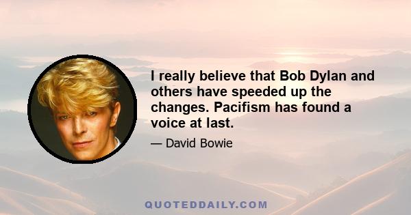 I really believe that Bob Dylan and others have speeded up the changes. Pacifism has found a voice at last.