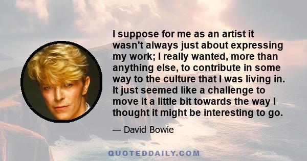 I suppose for me as an artist it wasn't always just about expressing my work; I really wanted, more than anything else, to contribute in some way to the culture that I was living in. It just seemed like a challenge to