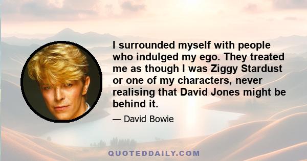 I surrounded myself with people who indulged my ego. They treated me as though I was Ziggy Stardust or one of my characters, never realising that David Jones might be behind it.