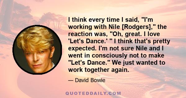 I think every time I said, I'm working with Nile [Rodgers], the reaction was, Oh, great. I love 'Let's Dance.'  I think that's pretty expected. I'm not sure Nile and I went in consciously not to make Let's Dance. We