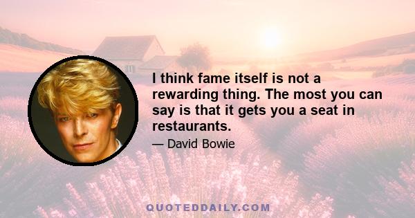 I think fame itself is not a rewarding thing. The most you can say is that it gets you a seat in restaurants.