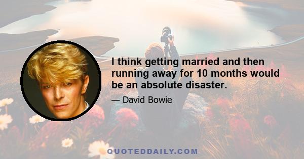 I think getting married and then running away for 10 months would be an absolute disaster.