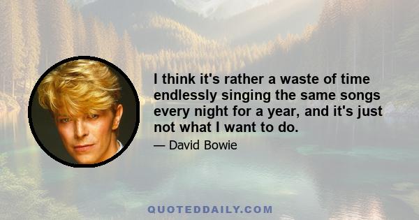 I think it's rather a waste of time endlessly singing the same songs every night for a year, and it's just not what I want to do.