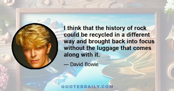 I think that the history of rock could be recycled in a different way and brought back into focus without the luggage that comes along with it.