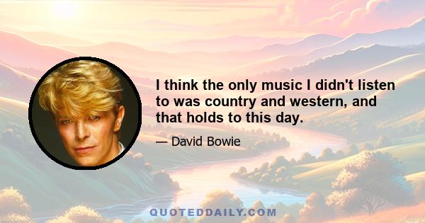 I think the only music I didn't listen to was country and western, and that holds to this day.