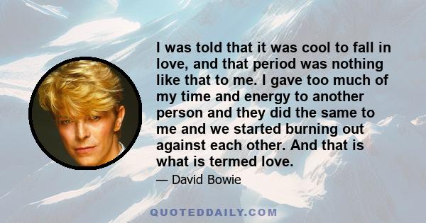 I was told that it was cool to fall in love, and that period was nothing like that to me. I gave too much of my time and energy to another person and they did the same to me and we started burning out against each