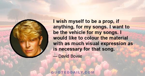 I wish myself to be a prop, if anything, for my songs. I want to be the vehicle for my songs. I would like to colour the material with as much visual expression as is necessary for that song.