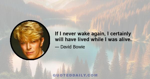 If I never wake again, I certainly will have lived while I was alive.