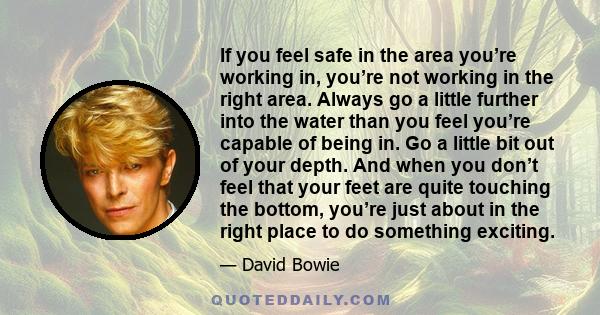 If you feel safe in the area you’re working in, you’re not working in the right area. Always go a little further into the water than you feel you’re capable of being in. Go a little bit out of your depth. And when you